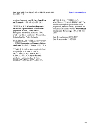Rev. Bras. Saúde Prod. An., v.9, n.3, p. 384-396, jul/set, 2008 http://www.rbspa.ufba.br
ISSN 1519 9940
396
em duas épocas do ano. Revista Brasileira
de Zootecnia, v.30, n.1, p.24-30, 2001.
SILVEIRA, A. C. Contribuição para o
estudo do capim-elefante (Pennisetum
pupureum Schum.) como reserva
forrageira no trópico. Botucatu, 1980.
243f. Tese (Livre Docência) – Universidade
Estadual de São Paulo, Botucatu.
UNIVERSIDADE FEDERAL DE VIÇOSA
– SAEG. Sistema de análises estatísticas e
genéticas. Versão 8.1. Viçosa, 1998. 150 p.
VEIGA, J. B. Utilização do capim-elefante
sob pastejo. In: CARVALHO, M.
M.; ALVIM, M. J.; XAVIER, D. F.;
CARVALHO, L.A. Capim-elefante:
produção e utilização. Juiz de Fora:
EMBRAPA/CNPGL, 1997. p.161-187.
VIEIRA, R.A.M.; PEREIRA, J.C.;
MALAFAIA, P.A.M.;QUEIROZ, A.C. The
influence of elephant-grass (Pennisetum
purpureum, Mineiro variety) growth on the
nutrient kinetics in the rumen. Animal Feed
Science and Technology, v.67, p.151-161,
1997.
Data de recebimento: 09/08/2007
Data de aprovação: 21/07/2008
 