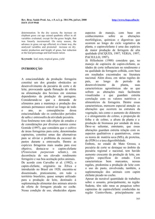 Rev. Bras. Saúde Prod. An., v.9, n.3, p. 384-396, jul/set, 2008 http://www.rbspa.ufba.br
ISSN 1519 9940
385
determination. In the dry season, the increase on
elephant grass cut age caused quadratic effect in all
variables evaluated, except for the grass height, that
was linearly incremented. On rainy season, the
advance in grass cut age affected, in a linear way, the
analyzed variables and promoted increase on dry
matter production and height of grass, but reduction
at the leaf percentage and leaf/steam ration.
Keywords: leaf, stem, tropical grass, yield
INTRODUÇÃO
A estacionalidade da produção forrageira
constitui um dos grandes obstáculos ao
desenvolvimento da pecuária de corte e de
leite, provocando aguda flutuação de oferta
na alimentação dos bovinos em sistemas
dependentes da produção de pastagens.
Considerando-se que a demanda de
alimentos para a mantença e produção dos
animais permanece estável ao longo de todo
o ano, as conseqüências dessa
estacionalidade são os conhecidos períodos
de safra e entressafra da atividade pecuária.
Esse fenômeno tem sido objeto de estudos e
de considerações por diversos autores como
Gomide (1997), que considera que o cultivo
de áreas forrageiras para corte, denominadas
capineiras, constitui umas das alternativas
para se aliviar o problema da escassez de
pastos durante a entressafra. Dentre as
espécies forrageiras mais usadas para esse
objetivo, destaca-se o capim-elefante
(Pennisetum purpureum schum.), em
decorrência de seu elevado rendimento
forrageiro e sua boa aceitação pelos animais.
De acordo com Carvalho et al. (1982), o
capim-elefante, originário na África e
introduzido no Brasil em 1920, encontra-se
disseminado, praticamente, em todo o
território brasileiro, quase sempre utilizado
para a produção de leite, destinado à
suplementação alimentar dos animais através
da oferta de forragem picada no cocho.
Nessa condição de uso, obedecidos alguns
aspectos de manejo, com base em
conhecimentos sobre as alterações
morfológicas, químicas e digestivas que
ocorrem ao longo do ciclo vegetativo da
planta, o capim-elefante é uma das espécies
de maior produção de forragem de alta
qualidade (JACQUES, 1997; VEIGA, 1997;
PACIULLO, 1997).
Já Hillesheim (1988) considera que, no
manejo de capineira de capim-elefante, as
idades de corte influenciam no rendimento e
na qualidade da forragem colhida, com base
em resultados encontrados na literatura
nacional. Além disso, em várias regiões do
país, ao longo do período de
desenvolvimento da planta, suas
características agronômicas são as que
sofrem as alterações mais facilmente
visualizadas e que guardam estreita
correlação com os valores nutritivos e
alimentícios da forrageira. Dentre essas
características, merecem especial atenção as
alterações que ocorrem na estrutura da
vegetação, tais como o aumento do diâmetro
e o alongamento do colmo, a proporção de
folha e de colmo, a altura da planta e a
produção de biomassa por unidade de área.
Deve-se salientar, entretanto, que essas
alterações guardam estreita relação com os
aspectos qualitativos e quantitativos, como
os teores de matéria seca (MS), de proteína,
de (FDN) e a taxa digestibilidade.
Embora, no estado de Mato Grosso, a
pecuária de corte se destaque no âmbito da
pecuária regional e nacional, tem havido
aumento crescente da produção de leite, em
regiões específicas do estado. Com
características bem marcantes, nessas
regiões, predomina a produção de leite com
o uso do pasto, envolvendo, também, a
suplementação dos animais com capim
elefante picado no cocho.
Apesar da razoável quantidade de trabalhos
sobre o assunto, principalmente, na região
Sudeste, têm sido raras as pesquisas sobre
capineiras de capim-elefante conduzidas na
região Centro-Oeste, principalmente em
 