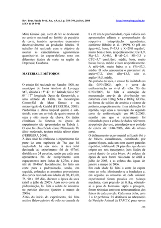 Rev. Bras. Saúde Prod. An., v.9, n.3, p. 384-396, jul/set, 2008 http://www.rbspa.ufba.br
ISSN 1519 9940
386
Mato Grosso, que, além de ter se destacado
no cenário nacional no âmbito de pecuária
de corte, também apresentou expressivo
desenvolvimento da produção leiteira. O
trabalho foi realizado com o objetivo de
avaliar as características agronômicas
quantitativas do capim-elefante roxo em
diferentes idades de corte na região da
Depressão Cuiabana.
MATERIAL E MÉTODOS
O estudo foi realizado no Rancho 1000, no
município de Santo Antônio de Leverger
MT, situado a 15° 47’ 11” latitude Sul e 56°
04’ 17” longitude Oeste de Greenwich, a
uma altitude de 140m, na mesorregião
Centro-Sul de Mato Grosso e na
microrregião de Cuiabá (FERREIRA, 2001).
Predomina o clima tropical quente e sub-
úmido, com um período de quatro meses de
seca e oito meses de chuva. Os dados
climáticos da fazenda na época do
experimento são apresentados na Tabela 1.
O solo foi classificado como Plintossolo Tb
álico moderado, textura média relevo plano
(FERREIRA, 2001).
A área onde foi realizado o experimento faz
parte de uma capineira de 7ha que foi
implantada há seis anos. A área total
destinada ao experimento foi de 457m²,
dividida em 24 parcelas, sendo que cada uma
apresentava 5m de comprimento com
espaçamento entre linhas de 1,27m, e área
útil de 10,40m². Inicialmente, foi feito um
corte para a padronização, sendo, em
seguida, coletadas as amostras provenientes
dos cortes realizado nas idades de 30, 45, 60,
75, 90 e 105 dias, durante a época da seca
(abril a julho de 2005). Após novo corte de
padronização, foi feita a coleta de amostras
no período chuvoso (janeiro a março de
2006).
Antes do início do experimento, foi feita
análise físico-químico do solo na camada de
0 a 20 cm de profundidade, cujos valores são
apresentados adiante e acompanhados da
respectiva interpretação agronômica,
conforme Ribeiro et al. (1999). O pH em
água=6,0, bom; P=35,8 e K=29,0 mg/dm³,
muito bom e bom, respectivamente; Ca=1,9,
Mg=1,3, Al=0,0, H+Al=2,4, SB=3,3 e
CTC=5,7 cmolc/dm³, médio, bom, muito
baixo, baixo, médio e bom respectivamente.
A m%=0,0, muito baixo e a V%=57,3,
médio. O solo apresentou o percentual de
areia=67,2, alto; silte=13,3, alto e,
argila=19,5, médio.
No período da seca, o ensaio foi instalado no
dia 05/04/2005, após o corte de
uniformização ao nível do solo. No dia
07/04/2005, foi feita a adubação de
manutenção através da distribuição em
cobertura com 100kg N/ha e 100kg K²
O/ha,
na forma de sulfato de amônia e cloreto de
potássio, respectivamente. Essa adubação foi
repetida, logo após a realização do segundo
corte de uniformização em 04/12/2005,
ocasião em que o experimento foi
reinstalado para a coleta de dados referentes
ao período chuvoso, estendendo-se o período
de coleta até 19/04/2006, data do último
corte.
O delineamento experimental utilizado foi o
de blocos casualizados, constituído por
quatro blocos, cada um com quatro parcelas
repetidas, totalizando 24 parcelas, que deram
origem aos seis tratamentos (seis idades de
corte) dentro de cada bloco. As coletas da
época da seca foram realizadas de abril a
julho de 2005, e as coletas das águas de
janeiro a março de 2006.
Em cada idade foi feito o corte do capim
rente ao solo, eliminando-se a bordadura e,
em seguida, as amostras de cada unidade
experimental foram pesadas em balança
mecânica, com precisão de 0,1kg, obtendo-
se o peso da biomassa. Após a pesagem,
foram retiradas amostras representativas dos
feixes de cada parcela. Cada uma delas, com
7 a 12 perfilhos, foi destinada ao laboratório
de Nutrição Animal da FAMEV, para serem
 
