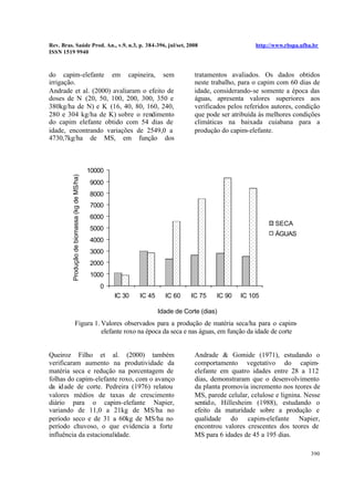 Rev. Bras. Saúde Prod. An., v.9, n.3, p. 384-396, jul/set, 2008 http://www.rbspa.ufba.br
ISSN 1519 9940
390
do capim-elefante em capineira, sem
irrigação.
Andrade et al. (2000) avaliaram o efeito de
doses de N (20, 50, 100, 200, 300, 350 e
380kg/ha de N) e K (16, 40, 80, 160, 240,
280 e 304 kg/ha de K) sobre o rendimento
do capim elefante obtido com 54 dias de
idade, encontrando variações de 2549,0 a
4730,7kg/ha de MS, em função dos
tratamentos avaliados. Os dados obtidos
neste trabalho, para o capim com 60 dias de
idade, considerando-se somente a época das
águas, apresenta valores superiores aos
verificados pelos referidos autores, condição
que pode ser atribuída às melhores condições
climáticas na baixada cuiabana para a
produção do capim-elefante.
0
1000
2000
3000
4000
5000
6000
7000
8000
9000
10000
IC 30 IC 45 IC 60 IC 75 IC 90 IC 105
Idade de Corte (dias)
Produçãodebiomassa(kgdeMS/ha)
SECA
ÁGUAS
Figura 1. Valores observados para a produção de matéria seca/ha para o capim-
elefante roxo na época da seca e nas águas, em função da idade de corte
Queiroz Filho et al. (2000) também
verificaram aumento na produtividade da
matéria seca e redução na porcentagem de
folhas do capim-elefante roxo, com o avanço
da idade de corte. Pedreira (1976) relatou
valores médios de taxas de crescimento
diário para o capim-elefante Napier,
variando de 11,0 a 21kg de MS/ha no
período seco e de 31 a 60kg de MS/ha no
período chuvoso, o que evidencia a forte
influência da estacionalidade.
Andrade & Gomide (1971), estudando o
comportamento vegetativo do capim-
elefante em quatro idades entre 28 a 112
dias, demonstraram que o desenvolvimento
da planta promovia incremento nos teores de
MS, parede celular, celulose e lignina. Nesse
sentido, Hillesheim (1988), estudando o
efeito da maturidade sobre a produção e
qualidade do capim-elefante Napier,
encontrou valores crescentes dos teores de
MS para 6 idades de 45 a 195 dias.
 