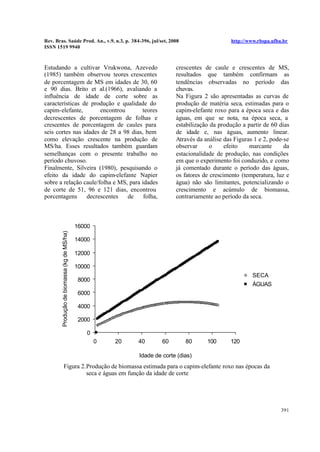 Rev. Bras. Saúde Prod. An., v.9, n.3, p. 384-396, jul/set, 2008 http://www.rbspa.ufba.br
ISSN 1519 9940
391
Estudando a cultivar Vrukwona, Azevedo
(1985) também observou teores crescentes
de porcentagem de MS em idades de 30, 60
e 90 dias. Brito et al.(1966), avaliando a
influência de idade de corte sobre as
características de produção e qualidade do
capim-elefante, encontrou teores
decrescentes de porcentagem de folhas e
crescentes de porcentagem de caules para
seis cortes nas idades de 28 a 98 dias, bem
como elevação crescente na produção de
MS/ha. Esses resultados também guardam
semelhanças com o presente trabalho no
período chuvoso.
Finalmente, Silveira (1980), pesquisando o
efeito da idade do capim-elefante Napier
sobre a relação caule/folha e MS, para idades
de corte de 51, 96 e 121 dias, encontrou
porcentagens decrescentes de folha,
crescentes de caule e crescentes de MS,
resultados que também confirmam as
tendências observadas no período das
chuvas.
Na Figura 2 são apresentadas as curvas de
produção de matéria seca, estimadas para o
capim-elefante roxo para a época seca e das
águas, em que se nota, na época seca, a
estabilização da produção a partir de 60 dias
de idade e, nas águas, aumento linear.
Através da análise das Figuras 1 e 2, pode-se
observar o efeito marcante da
estacionalidade de produção, nas condições
em que o experimento foi conduzido, e como
já comentado durante o período das águas,
os fatores de crescimento (temperatura, luz e
água) não são limitantes, potencializando o
crescimento e acúmulo de biomassa,
contrariamente ao período da seca.
0
2000
4000
6000
8000
10000
12000
14000
16000
0 20 40 60 80 100 120
Idade de corte (dias)
Produçãodebiomassa(kgdeMS/ha)
SECA
ÁGUAS
Figura 2.Produção de biomassa estimada para o capim-elefante roxo nas épocas da
seca e águas em função da idade de corte
 