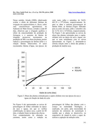 Rev. Bras. Saúde Prod. An., v.9, n.3, p. 384-396, jul/set, 2008 http://www.rbspa.ufba.br
ISSN 1519 9940
392
Nesse sentido, Arruda (2008), objetivando
avaliar o efeito de diferentes lâminas de
irrigação em capim-elefante cv. Roxo, sobre
suas características agronômicas, no
Sudoeste de Mato Grosso, cortado a cada 60
dias, observou que a irrigação quebrou o
efeito da estacionalidade da produção de
forragem, e o aumento da lâmina de
irrigação promoveu incrementos na
produção de MS e na altura da planta, porém
reduziu a porcentagem de lâmina foliar e a
relação lâmina foliar/colmo. O autor
recomendou lâmina d’água, nas épocas de
corte maio, julho e setembro, de 56,03;
601,78 e 577,65mm, respectivamente. Já,
para se obter a máxima porcentagem de
lâmina foliar, as lâminas d’água indicadas
para os cortes de maio, julho e setembro são
de 13,74; 6,4 e 127,82mm, respectivamente.
Na Figura 3 são apresentadas as curvas da
altura das plantas estimadas para o capim-
elefante roxo na época da seca e águas, em
que se nota semelhança com as curvas
apresentadas na Figura 2, denotando-se
estreita relação entre a altura das plantas e
produção de matéria seca.
0
50
100
150
200
250
300
350
0 20 40 60 80 100 120
Idade de corte (dias)
Alturadasplantas(cm)
SECA
ÁGUAS
Figura 3. Altura das plantas estimada para o capim-elefante roxo nas épocas da seca e
águas em função da idade de corte
Na Figura 4 são apresentadas as curvas de
porcentagem de folhas estimadas na época
da seca e águas, em que se verifica
estabilização, na época seca, a partir de 60
dias, e redução linear na época das chuvas.
Esse comportamento de alteração na
estrutura, assim como a redução na
percentagem de folhas das plantas com o
avanço na maturidade fisiológica, é
explicado, em parte, pela necessidade de
aumento de estruturas de sustentação à
medida que a planta se desenvolve, na
expectativa de mantê-la ereta e capaz de
realizar a captação da radiação solar.
 