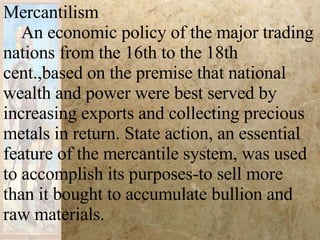 Mercantilism  An economic policy of the major trading nations from the 16th to the 18th cent.,based on the premise that national wealth and power were best served by increasing exports and collecting precious metals in return. State action, an essential feature of the mercantile system, was used to accomplish its purposes-to sell more than it bought to accumulate bullion and raw materials.  