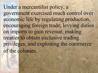 Under a mercantilist policy, a government exercised much control over economic life by regulating production, encouraging foreign trade, levying duties on imports to gain revenue, making treaties to obtain exclusive trading privileges, and exploiting the commerce of the colonies.   