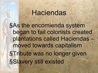 Haciendas As the encomienda system began to fail colonists created plantations called Haciendas – moved towards capitalism Tribute was no longer given Slavery still existed 
