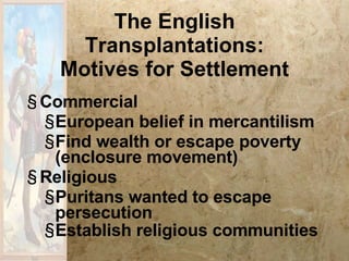 The English Transplantations: Motives for Settlement Commercial European belief in mercantilism Find wealth or escape poverty (enclosure movement) Religious Puritans wanted to escape persecution Establish religious communities 