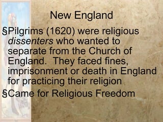 New England Pilgrims (1620) were religious  dissenters  who wanted to separate from the Church of England.  They faced fines, imprisonment or death in England for practicing their religion Came for Religious Freedom 