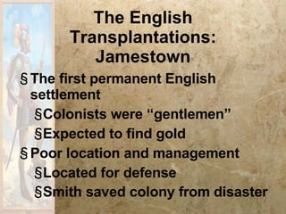 The English Transplantations: Jamestown The first permanent English settlement Colonists were “gentlemen” Expected to find gold Poor location and management Located for defense Smith saved colony from disaster   