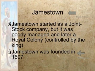 Jamestown Jamestown started as a Joint-Stock company, but it was poorly managed and later a Royal Colony (controlled by the king) Jamestown was founded in 1607 Must Know Must Know 