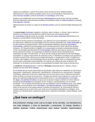 objetivo es establecer, a partir de la observación de hechos de la realidad política,
explicaciones lo más certeras posibles acerca de su funcionamiento. Interactúa con
otras ciencias sociales, como la economía o la sociología, entre otras.
Emplea una multiplicidad de herramientas metodológicas propias de las ciencias sociales.
Entre los diferentes acercamientos posibles a la disciplina están el institucionalismo o la teoría
de la elección racional.
Históricamente ha tenido su origen en la filosofía política, pero es imprescindible distinguirla de
ella.
La arqueología (del griego «ἀρχαίος» archaios, viejo o antiguo, y «λόγος» logos, ciencia o
estudio) es la ciencia que estudia los cambios físicos que se producen desde
las sociedades antiguas hasta las actuales, a través de restos materiales distribuidos en el
espacio y conservados a través del tiempo.
La mayoría de los primeros arqueólogos, que aplicaron la nueva disciplina a los estudios de
los anticuarios, definieron la arqueología como el «estudio sistemático de restos materiales de
la vida humana ya desaparecida». Otros arqueólogos enfatizaron aspectos psicológico-
conductistas y definieron la arqueología como «la reconstrucción de la vida de los pueblos
antiguos». En Estados Unidos e Inglaterra, la arqueología ha estado considerada siempre
como una disciplina perteneciente a la antropología mientras que esta se centra en el estudio
de las culturas humanas, la arqueología se dedica al estudio de las manifestaciones
materiales de estas. De este modo, en tanto que las antiguas generaciones de arqueólogos
estudiaban un antiguo instrumento de cerámica como un elemento cronológico que ayudaría a
ponerle una fecha a la cultura que era objeto de estudio, o simplemente como un objeto con
un cierto valor estético, los antropólogos verían el mismo objeto como un instrumento que les
serviría para comprender el pensamiento, los valores y la cultura de quien lo fabricó. Sin
embargo, en la mayoría de los países, la arqueología ha estado más unida al estudio de la
La botánica (del griego βοτάνη = hierba) o fitología (del griego φυτόν = planta y λόγος =
tratado) es una rama de la biología.
Es la ciencia que se ocupa del estudio de las plantas, bajo todos sus aspectos, lo cual incluye:
descripción, clasificación, distribución, identificación, el estudio de su reproducción, fisiología,
morfología, relaciones recíprocas, relaciones con los otros seres vivos y efectos provocados
sobre el medio en el que se encuentran.1 El objeto de estudio de la botánica es, entonces, un
grupo de organismos lejanamente emparentados entre sí, las cianobacterias, los hongos,
las algas y las plantas terrestres, los que casi no poseen ningún carácter en común salvo la
presencia de cloroplastos (a excepción de los hongos y cianobacterias) o el no poseer
movilidad.2 3 En el campo de la botánica hay que distinguir entre la botánica pura, cuyo objeto
es ampliar el conocimiento de la naturaleza, y la botánica aplicada, cuyas investigaciones
están al servicio de la tecnología agraria, forestal y farmacéutica. Su conocimiento afecta a
muchos aspectos de nuestra vida y por tanto es una disciplina estudiada por biólogos, pero
también por farmacéuticos, ingenieros agrónomos, ingenieros forestales, ambientólogos, entre
otros.4
¿Qué hace un zoólogo?
Este profesional investiga sobre cuál es el origen de los animales, sus interrelaciones,
sus ciclos biológicos y cómo se desarrollan y evolucionan. El zoólogo identifica y
clasifica especies. Cultiva especímenes para realizar estudios experimentales,
 