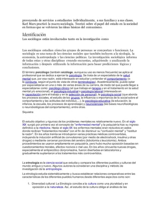 proveyendo de servicios a estudiantes individualmente, a sus familias y a sus clases.
Karl Marx practicó la macro sociología. Teorizó sobre el papel del estado en la sociedad
en formas que se volvieron las ideas básicas del comunismo.
Identificación
Los sociólogos están involucrados tanto en la investigación como
Los sociólogos estudian cómo los grupos de personas se comportan y funcionan. La
sociología es una rama de las ciencias sociales que también incluyen a la sicología, la
economía, la antropología y las ciencias políticas. La investigación sociológica informa
de todas estas y otras disciplinas creando encuestas, adquiriendo y analizando la
información y después utilizando la información para basar predicciones lógicas y
conclusiones.
El término psicólogo (también sicólogo, aunque su uso es menos frecuente) se aplica al
profesional que se dedica a ejercer la psicología. Se trata de un especialista de la salud
mental que, por esa razón, está interesado en estudiar y entender el comportamiento (o
la conducta, según el punto de vista de otras terminologías). Académicamente, puede optar
por especializarse en una o más de varias áreas de su carrera, de modo tal que puede llegar a
especializarse como: psicólogo clínico (el que trabaja en terapia y en el tratamiento en la salud
mental y/o emocional), el psicología industrial o psicología laboral (interesada en
la capacitación para el trabajo y en la selección de personal), la psicología social (que aborda
los procesos sociales, el estudio de los grupos, la influencia o importancia de lo social sobre el
comportamiento y las actitudes del individuo,...), la psicología educativa (la educación, la
infancia, la escuela, los procesos de aprendizaje) y neurociencias (las bases neurofisiológicas
o neurobiológicas del comportamiento), entre otras.
Siquiatra
El estudio objetivo y riguroso de los problemas mentales es relativamente nuevo. En el siglo
XIX surgió por primera vez el concepto de "enfermedad mental" y la psiquiatría hizo su ingreso
definitivo a la medicina. Hasta el siglo XX los enfermos mentales eran recluidos en asilos
donde recibían "tratamientos morales" con el fin de disminuir su "confusión mental" y "restituir
la razón". En los años treinta se introdujeron varias prácticas médicas controvertidas,
incluyendo la inducción artificial de convulsiones (por medio de electroshock, insulina y otras
drogas) o mediante cercenar porciones del cerebro (lobotomía o leucotomía). Ambos
procedimientos se usaron ampliamente en psiquiatría, pero hubo mucha oposición basadas en
cuestionamientos morales, efectos nocivos o mal uso. En los años cincuenta nuevas drogas,
especialmente el antipsicótico clorpromazina, fueron diseñadas en laboratorios y
gradualmente suplantaron a los tratamientos más controvertidos.
La etnología es la ciencia social que estudia y compara los diferentes pueblos y culturas del
mundo antiguo y nuevo. Algunos autores la consideran una disciplina y método de
investigación de la antropología.
La etnología estudia sistemáticamente y busca establecer relaciones comparativas entre las
características de los diferentes pueblos humanos desde diferentes aspectos como son:
1. Diversidad cultural: La Etnología concibe a la cultura como una pluralidad y en
oposición a la naturaleza. Así, el estudio de la cultura obliga al análisis de las
 