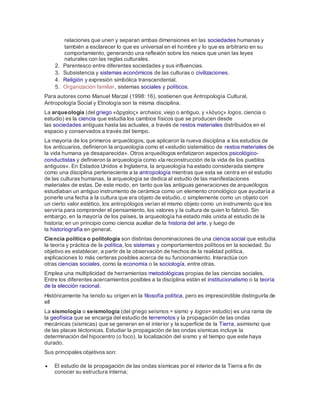 relaciones que unen y separan ambas dimensiones en las sociedades humanas y
también a esclarecer lo que es universal en el hombre y lo que es arbitrario en su
comportamiento, generando una reflexión sobre los nexos que unen las leyes
naturales con las reglas culturales.
2. Parentesco entre diferentes sociedades y sus influencias.
3. Subsistencia y sistemas económicos de las culturas o civilizaciones.
4. Religión y expresión simbólica transcendental.
5. Organización familiar, sistemas sociales y políticos.
Para autores como Manuel Marzal (1998: 16), sostienen que Antropología Cultural,
Antropología Social y Etnología son la misma disciplina.
La arqueología (del griego «ἀρχαίος» archaios, viejo o antiguo, y «λόγος» logos, ciencia o
estudio) es la ciencia que estudia los cambios físicos que se producen desde
las sociedades antiguas hasta las actuales, a través de restos materiales distribuidos en el
espacio y conservados a través del tiempo.
La mayoría de los primeros arqueólogos, que aplicaron la nueva disciplina a los estudios de
los anticuarios, definieron la arqueología como el «estudio sistemático de restos materiales de
la vida humana ya desaparecida». Otros arqueólogos enfatizaron aspectos psicológico-
conductistas y definieron la arqueología como «la reconstrucción de la vida de los pueblos
antiguos». En Estados Unidos e Inglaterra, la arqueología ha estado considerada siempre
como una disciplina perteneciente a la antropología mientras que esta se centra en el estudio
de las culturas humanas, la arqueología se dedica al estudio de las manifestaciones
materiales de estas. De este modo, en tanto que las antiguas generaciones de arqueólogos
estudiaban un antiguo instrumento de cerámica como un elemento cronológico que ayudaría a
ponerle una fecha a la cultura que era objeto de estudio, o simplemente como un objeto con
un cierto valor estético, los antropólogos verían el mismo objeto como un instrumento que les
serviría para comprender el pensamiento, los valores y la cultura de quien lo fabricó. Sin
embargo, en la mayoría de los países, la arqueología ha estado más unida al estudio de la
historia; en un principio como ciencia auxiliar de la historia del arte, y luego de
la historiografía en general.
Ciencia política o politología son distintas denominaciones de una ciencia social que estudia
la teoría y práctica de la política, los sistemas y comportamientos políticos en la sociedad. Su
objetivo es establecer, a partir de la observación de hechos de la realidad política,
explicaciones lo más certeras posibles acerca de su funcionamiento. Interactúa con
otras ciencias sociales, como la economía o la sociología, entre otras.
Emplea una multiplicidad de herramientas metodológicas propias de las ciencias sociales.
Entre los diferentes acercamientos posibles a la disciplina están el institucionalismo o la teoría
de la elección racional.
Históricamente ha tenido su origen en la filosofía política, pero es imprescindible distinguirla de
ell
La sismología o seismología (del griego seísmos = sismo y logos= estudio) es una rama de
la geofísica que se encarga del estudio de terremotos y la propagación de las ondas
mecánicas (sísmicas) que se generan en el interior y la superficie de la Tierra, asimismo que
de las placas téctonicas. Estudiar la propagación de las ondas sísmicas incluye la
determinación del hipocentro (o foco), la localización del sismo y el tiempo que este haya
durado.
Sus principales objetivos son:
 El estudio de la propagación de las ondas sísmicas por el interior de la Tierra a fin de
conocer su estructura interna;
 