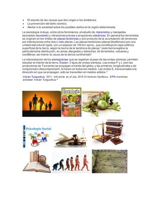  El estudio de las causas que dan origen a los temblores;
 La prevención del daño sísmico;
 Alertar a la sociedad sobre los posibles daños en la región determinada
La sismología incluye, entre otros fenómenos, el estudio de maremotos y marejadas
asociadas (tsunamis) y vibraciones previas a erupciones volcánicas. En general los terremotos
se originan en los límites de placas tectónicas y son producto de la acumulación de tensiones
por interacciones entre dos o más placas. Las placas tectónicas (placas litosféricas) son una
unidad estructural rígida, con un espesor de 100 km aprox., que constituye la capa esférica
superficial de la tierra, según la teoría de la tectónica de placas1 (esta teoría explica la
particularísima distribución, en zonas alargadas y estrechas, de terremotos, volcanes y
cordilleras; así mismo la causa de la deriva continental)2
La interpretación de los sismogramas que se registran al paso de las ondas sísmicas permiten
estudiar el interior de la tierra. Existen 3 tipos de ondas sísmicas. Las ondas P y L (son las
productoras de Tsunamis) se propagan a través del globo, y las primeras, longitudinales y de
comprensión-descomprensión, lo hacen en todos los medios. Las ondas S, transversales a la
dirección en que se propagan, sólo se transmiten en medios sólidos.3
Volcán Tungurahua 2011, still active as of July 2015 El Instituto Geofísico, EPN monitorea
actividad Volcán Tungurahua.4
 