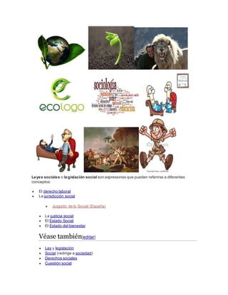 Leyes sociales o legislación social son expresiones que pueden referirse a diferentes
conceptos:
 El derecho laboral
 La jurisdicción social
 Juzgado de lo Social (España)
 La justicia social
 El Estado Social
 El Estado del bienestar
Véase también[editar]
 Ley y legislación
 Social (redirige a sociedad)
 Derechos sociales
 Cuestión social
 