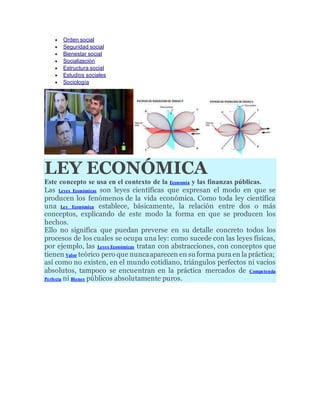  Orden social
 Seguridad social
 Bienestar social
 Socialización
 Estructura social
 Estudios sociales
 Sociología
LEY ECONÓMICA
Este concepto se usa en el contexto de la Economía y las finanzas públicas.
Las Leyes Económicas son leyes científicas que expresan el modo en que se
producen los fenómenos de la vida económica. Como toda ley científica
una Ley Económica establece, básicamente, la relación entre dos o más
conceptos, explicando de este modo la forma en que se producen los
hechos.
Ello no significa que puedan preverse en su detalle concreto todos los
procesos de los cuales se ocupa una ley: como sucede con las leyes físicas,
por ejemplo, las Leyes Económicas tratan con abstracciones, con conceptos que
tienen Valor teórico pero que nuncaaparecen en suforma pura en la práctica;
así como no existen, en el mundo cotidiano, triángulos perfectos ni vacíos
absolutos, tampoco se encuentran en la práctica mercados de Competencia
Perfecta ni Bienes públicos absolutamente puros.
 