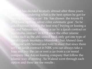 

Waleed has decided to study abroad after three years .
So he was wondering what is the best option he got for
buying or leasing a car . He has chosen the toyota FJ
2013 basic options silver color automatic gear . So he
asked salman what is the best way? buying or leasing a
car and Salman said buying a car by a ijarah contract or
murabaha contract in KFH since the other islamic
banks such as the ahli united bank only got one type of
ijarah ( ijarah muntahya bltamleek ) but Ahmed does
not agree with Salman and told Waleed that since there
isn’t an ijarah contract in NBK you can always take a
loan and buy the car or rent a car from a car rental
company like Aayan leasing company that follow the
islamic way of renting . So Waleed went through each
option and these are the results :

 