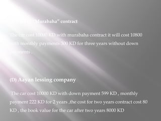 (C) KFH “Murabaha” contract
The car cost 10000 KD with murabaha contract it will cost 10800
with monthly payments 300 KD for three years without down
payments .

(D) Aayan lessing company
The car cost 10000 KD with down payment 599 KD , monthly
payment 222 KD for 2 years ,the cost for two years contract cost 80
KD , the book value for the car after two years 8000 KD

 
