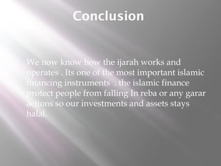Conclusion



We now know how the ijarah works and
operates . Its one of the most important islamic
financing instruments . the islamic finance
protect people from falling In reba or any garar
actions so our investments and assets stays
halal.

 