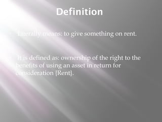 Definition
•

Literally means: to give something on rent.

•

It is defined as: ownership of the right to the
benefits of using an asset in return for
consideration {Rent}.

 