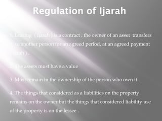 Regulation of Ijarah
1. Leasing ( Ijarah ) is a contract . the owner of an asset transfers
it to another person for an agreed period, at an agreed payment
( ujrah ) .
2. The assets must have a value
3. Must remain in the ownership of the person who own it .
4. The things that considered as a liabilities on the property
remains on the owner but the things that considered liability use
of the property is on the lessee .

 