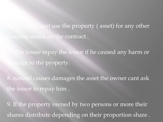 6.The lessee cant use the property ( asset) for any other
purpose stated on the contract .
7. The lessee repay the lessor if he caused any harm or
damage to the property.
8. natural causes damages the asset the owner cant ask
the lessor to repay him .
9. If the property owned by two persons or more their
shares distribute depending on their proportion share .

 