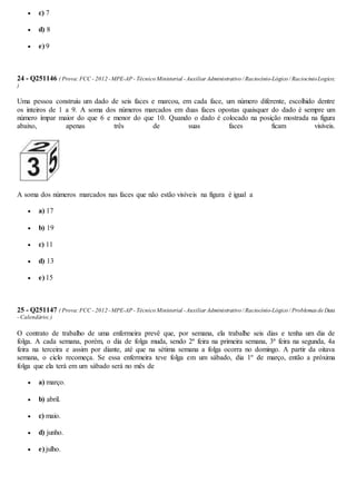  c) 7
 d) 8
 e) 9
24 - Q251146 ( Prova:FCC - 2012 -MPE-AP - Técnico Ministerial -Auxiliar Administrativo / Raciocínio-Lógico / RaciocinioLogico;
)
Uma pessoa construiu um dado de seis faces e marcou, em cada face, um número diferente, escolhido dentre
os inteiros de 1 a 9. A soma dos números marcados em duas faces opostas quaisquer do dado é sempre um
número ímpar maior do que 6 e menor do que 10. Quando o dado é colocado na posição mostrada na figura
abaixo, apenas três de suas faces ficam visíveis.
A soma dos números marcados nas faces que não estão visíveis na figura é igual a
 a) 17
 b) 19
 c) 11
 d) 13
 e) 15
25 - Q251147 ( Prova:FCC - 2012 -MPE-AP - Técnico Ministerial -Auxiliar Administrativo / Raciocínio-Lógico / Problemasde Data
- Calendário;)
O contrato de trabalho de uma enfermeira prevê que, por semana, ela trabalhe seis dias e tenha um dia de
folga. A cada semana, porém, o dia de folga muda, sendo 2ª feira na primeira semana, 3ª feira na segunda, 4a
feira na terceira e assim por diante, até que na sétima semana a folga ocorra no domingo. A partir da oitava
semana, o ciclo recomeça. Se essa enfermeira teve folga em um sábado, dia 1º de março, então a próxima
folga que ela terá em um sábado será no mês de
 a) março.
 b) abril.
 c) maio.
 d) junho.
 e) julho.
 