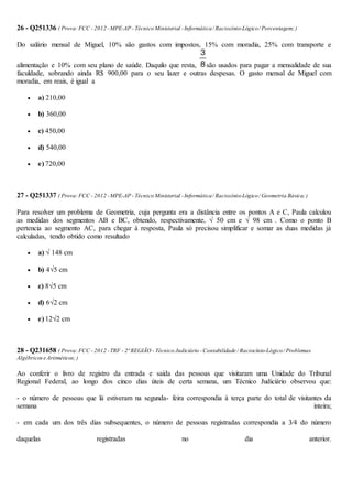 26 - Q251336 ( Prova:FCC - 2012 -MPE-AP - Técnico Ministerial -Informática/ Raciocínio-Lógico/ Porcentagem;)
Do salário mensal de Miguel, 10% são gastos com impostos, 15% com moradia, 25% com transporte e
alimentação e 10% com seu plano de saúde. Daquilo que resta, são usados para pagar a mensalidade de sua
faculdade, sobrando ainda R$ 900,00 para o seu lazer e outras despesas. O gasto mensal de Miguel com
moradia, em reais, é igual a
 a) 210,00
 b) 360,00
 c) 450,00
 d) 540,00
 e) 720,00
27 - Q251337 ( Prova:FCC - 2012 -MPE-AP - Técnico Ministerial -Informática/ Raciocínio-Lógico/ Geometria Básica;)
Para resolver um problema de Geometria, cuja pergunta era a distância entre os pontos A e C, Paula calculou
as medidas dos segmentos AB e BC, obtendo, respectivamente, √ 50 cm e √ 98 cm . Como o ponto B
pertencia ao segmento AC, para chegar à resposta, Paula só precisou simplificar e somar as duas medidas já
calculadas, tendo obtido como resultado
 a) √ 148 cm
 b) 4√5 cm
 c) 8√5 cm
 d) 6√2 cm
 e) 12√2 cm
28 - Q231658 ( Prova:FCC - 2012 -TRF - 2ª REGIÃO - Técnico Judiciário -Contabilidade / Raciocínio-Lógico/ Problemas
Algébricose Aritméticos;)
Ao conferir o livro de registro da entrada e saída das pessoas que visitaram uma Unidade do Tribunal
Regional Federal, ao longo dos cinco dias úteis de certa semana, um Técnico Judiciário observou que:
- o número de pessoas que lá estiveram na segunda- feira correspondia à terça parte do total de visitantes da
semana inteira;
- em cada um dos três dias subsequentes, o número de pessoas registradas correspondia a 3⁄4 do número
daquelas registradas no dia anterior.
 