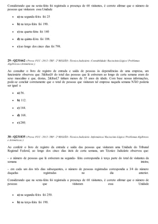 Considerando que na sexta-feira foi registrada a presença de 68 visitantes, é correto afirmar que o número de
pessoas que visitaram essa Unidade
 a) na segunda-feira foi 25
 b) na terça-feira foi 190.
 c) na quarta-feira foi 140
 d) na quinta-feira foi 108.
 e) ao longo dos cinco dias foi 798.
29 - Q231662 ( Prova:FCC - 2012 -TRF - 2ª REGIÃO - Técnico Judiciário -Contabilidade / Raciocínio-Lógico/ Problemas
Algébricose Aritméticos;)
Ao consultar o livro de registro de entrada e saída de pessoas às dependências de uma empresa, um
funcionário observou que: 5&frasl;8 do total das pessoas que lá estiveram ao longo de certa semana eram do
sexo masculino e que, destas, 2&frasl;7 tinham menos de 35 anos de idade. Com base nessas informações,
pode-se concluir corretamente que o total de pessoas que visitaram tal empresa naquela semana NÃO poderia
ser igual a
 a) 56.
 b) 112.
 c) 144.
 d) 168.
 e) 280.
30 - Q231835 ( Prova:FCC - 2012 -TRF - 2ª REGIÃO - Técnico Judiciário -Informática/ Raciocínio-Lógico/ ProblemasAlgébricos
e Aritméticos;)
Ao conferir o livro de registro da entrada e saída das pessoas que visitaram uma Unidade do Tribunal
Regional Federal, ao longo dos cinco dias úteis de certa semana, um Técnico Judiciário observou que:
- o número de pessoas que lá estiveram na segunda- feira correspondia à terça parte do total de visitantes da
semana inteira;
- em cada um dos três dias subsequentes, o número de pessoas registradas correspondia a 3⁄4 do número
daquelas registradas no dia anterior.
Considerando que na sexta-feira foi registrada a presença de 68 visitantes, é correto afirmar que o número de
pessoas que visitaram essa Unidade
 a) na segunda-feira foi 250.
 b) na terça-feira foi 190.
 