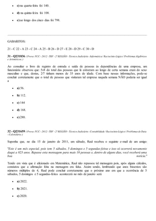  c) na quarta-feira foi 140.
 d) na quinta-feira foi 108.
 e) ao longo dos cinco dias foi 798.
GABARITOS:
21 - C 22 - A 23 - C 24 - A 25 - B 26 - D 27 - E 28 - D 29 - C 30 - D
31 - Q231836 ( Prova:FCC - 2012 -TRF - 2ª REGIÃO - Técnico Judiciário -Informática/ Raciocínio-Lógico/ ProblemasAlgébricos
e Aritméticos;)
Ao consultar o livro de registro de entrada e saída de pessoas às dependências de uma empresa, um
funcionário observou que: 5v8 do total das pessoas que lá estiveram ao longo de certa semana eram do sexo
masculino e que, destas, 2⁄7 tinham menos de 35 anos de idade. Com base nessas informações, pode-se
concluir corretamente que o total de pessoas que visitaram tal empresa naquela semana NÃO poderia ser igual
a
 a) 56.
 b) 112.
 c) 144
 d) 168.
 e) 280.
32 - Q231659 ( Prova:FCC - 2012 -TRF - 2ª REGIÃO - Técnico Judiciário -Contabilidade / Raciocínio-Lógico/ Problemasde Data
- Calendário;)
Suponha que, no dia 15 de janeiro de 2011, um sábado, Raul recebeu o seguinte e-mail de um amigo:
"Este é um mês especial, pois tem 5 sábados, 5 domingos e 5 segundas-feiras e isso só ocorrerá novamente
daqui a 823 anos. Repasse esta mensagem para mais 10 pessoas e, dentro de alguns dias, você receberá uma
boa notícia."
Tendo em vista que é aficionado em Matemática, Raul não repassou tal mensagem pois, após alguns cálculos,
constatou que a afirmação feita na mensagem era falsa. Assim sendo, lembrando que anos bissextos são
números múltiplos de 4, Raul pode concluir corretamente que o próximo ano em que a ocorrência de 5
sábados, 5 domingos e 5 segundas-feiras acontecerá no mês de janeiro será
 a) 2022.
 b) 2021.
 c) 2020.
 