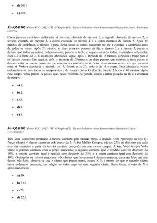  d) 2018.
 e) 2017.
33 - Q241302 ( Prova:FCC - 2012 -TRT - 6ª Região (PE)-Técnico Judiciário-Área Administrativa/ Raciocínio-Lógico/ Raciocinio
Logico;)
Cinco pessoas caminham enfileiradas. A primeira, chamada de número 1, a segunda chamada de número 2, a
terceira chamada de número 3, a quarta chamada de número 4 e a quinta chamada de número 5. Após 15
minutos de caminhada, a número 1 para, deixa todas as outras passarem por ela e continua a caminhada atrás
de todas as outras. Após 20 minutos, as duas primeiras pessoas da fila, a número 2 e a número 3, param e
deixam que todos os outros, ordenadamente, passem a frente, e seguem atrás de todos, mantendo a ordenação,
com o 2 à frente do 3. E assim essa alternância segue. Após o intervalo de 15 minutos, a pessoa a frente para e
os demais passam. Em seguida, após o intervalo de 20 minutos, as duas pessoas que estavam à frente param e
deixam todas as outras passarem e continuam a caminhada atrás delas, e na mesma ordem em que estavam
entre si. Volta a acontecer o intervalo de 15, depois o de 20, volta o de 15 e segue. Essa alternância ocorre
ordenadamente, com todas as componentes e da maneira como foi descrita durante 2 horas e 40 minutos. Após
esse tempo, todos param. A pessoa que, nesse momento de parada, ocupa a última posição na fila é a chamada
de número
 a) 1.
 b) 2.
 c) 3.
 d) 4.
 e) 5.
34 - Q241303 ( Prova:FCC - 2012 -TRT - 6ª Região (PE)-Técnico Judiciário-Área Administrativa/ Raciocínio-Lógico/
Porcentagem;)
Três lojas concorrem vendendo a mesma camiseta pelo mesmo preço a unidade. Uma promoção na loja Q-
Preço oferece 4 dessas camisetas pelo preço de 3. A loja Melhor Compra, oferece 25% de desconto em cada
uma das camisetas a partir da terceira camiseta comprada em uma mesma compra. A loja, Você Sempre Volta
vende a primeira camiseta com o preço anunciado, a segunda camiseta igual é vendida com um desconto de
10%, a terceira camiseta igual é vendida com desconto de 20% e a quarta camiseta igual com desconto de
30%. Ordenando os valores pagos por três clientes que compraram 4 dessas camisetas, cada um deles em uma
dessas três lojas, observa-se que o cliente que pagou menos, pagou X % a menos do que o segundo cliente
nessa ordenação crescente, em relação ao valor pago por esse segundo cliente. Desta forma, o valor de X é
aproximadamente
 a) 50.
 b) 33,3.
 c) 25.
 d) 22,5.
 