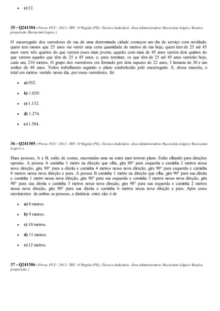  e) 12.
35 - Q241304 ( Prova:FCC - 2012 -TRT - 6ª Região (PE)-Técnico Judiciário-Área Administrativa/ Raciocínio-Lógico/ Razãoe
proporção;Raciocinio Logico;)
O encarregado dos varredores de rua de uma determinada cidade começou um dia de serviço com novidade:
quem tem menos que 25 anos vai varrer uma certa quantidade de metros de rua hoje; quem tem de 25 até 45
anos varre três quartos do que varrem esses mais jovens; aqueles com mais de 45 anos varrem dois quintos do
que varrem aqueles que têm de 25 a 45 anos; e, para terminar, os que têm de 25 até 45 anos varrerão hoje,
cada um, 210 metros. O grupo dos varredores era formado por dois rapazes de 22 anos, 3 homens de 30 e um
senhor de 48 anos. Todos trabalharam segundo o plano estabelecido pelo encarregado. E, dessa maneira, o
total em metros varrido nesse dia, por esses varredores, foi
 a) 952.
 b) 1.029.
 c) 1.132.
 d) 1.274.
 e) 1.584.
36 - Q241305 ( Prova:FCC - 2012 -TRT - 6ª Região (PE)-Técnico Judiciário-Área Administrativa/ Raciocínio-Lógico/ Raciocinio
Logico;)
Duas pessoas, A e B, estão de costas, encostadas uma na outra num terreno plano. Estão olhando para direções
opostas. A pessoa A caminha 1 metro na direção que olha, gira 90° para esquerda e caminha 2 metros nessa
nova direção, gira 90° para a direita e caminha 4 metros nessa nova direção, gira 90° para esquerda e caminha
8 metros nessa nova direção e para. A pessoa B caminha 1 metro na direção que olha, gira 90° para sua direita
e caminha 1 metro nessa nova direção, gira 90° para sua esquerda e caminha 3 metros nessa nova direção, gira
90° para sua direita e caminha 3 metros nessa nova direção, gira 90° para sua esquerda e caminha 2 metros
nessa nova direção, gira 90° para sua direita e caminha 6 metros nessa nova direção e para. Após esses
movimentos de ambas as pessoas, a distância entre elas é de
 a) 8 metros.
 b) 9 metros.
 c) 10 metros.
 d) 11 metros.
 e) 12 metros.
37 - Q241306 ( Prova:FCC - 2012 -TRT - 6ª Região (PE)-Técnico Judiciário-Área Administrativa/ Raciocínio-Lógico/ Razãoe
proporção;)
 