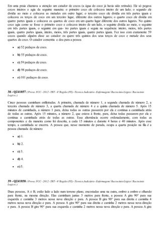 Em uma praia chamava a atenção um catador de cocos (a água do coco já havia sido retirada). Ele só pegava
cocos inteiros e agia da seguinte maneira: o primeiro coco ele colocava inteiro de um lado; o segundo ele
dividia ao meio e colocava as metades em outro lugar; o terceiro coco ele dividia em três partes iguais e
colocava os terços de coco em um terceiro lugar, diferente dos outros lugares; o quarto coco ele dividia em
quatro partes iguais e colocava os quartos de coco em um quarto lugar diferente dos outros lugares. No quinto
coco agia como se fosse o primeiro coco e colocava inteiro de um lado, o seguinte dividia ao meio, o seguinte
em três partes iguais, o seguinte em qua- tro partes iguais e seguia na sequência: inteiro, meios, três partes
iguais, quatro partes iguais, inteiro, meios, três partes iguais, quatro partes iguais. Fez isso com exatamente 59
cocos quando alguém disse ao catador: eu quero três quintos dos seus terços de coco e metade dos seus
quartos de coco. O catador consentiu e deu para a pessoa
 a) 52 pedaços de coco.
 b) 55 pedaços de coco.
 c) 59 pedaços de coco.
 d) 98 pedaços de coco.
 e) 101 pedaços de coco.
38 - Q241857 ( Prova:FCC - 2012 -TRT - 6ª Região (PE)-Técnico Judiciário-Enfermagem/ Raciocínio-Lógico / Raciocinio
Logico;)
Cinco pessoas caminham enfileiradas. A primeira, chamada de número 1, a segunda chamada de número 2, a
terceira chamada de número 3, a quarta chamada de número 4 e a quinta chamada de número 5. Após 15
minutos de caminhada, a número 1 para, deixa todas as outras passarem por ela e continua a caminhada atrás
de todas as outras. Após 15 minutos, a número 2, que estava à frente, para, deixa todas passarem por ela e
continua a caminhada atrás de todas as outras. Essa alternância ocorre ordenadamente, com todas as
componentes e da maneira como foi descrita, a cada 15 minutos e durante 4 horas e 40 minutos. Após esse
tempo, a caminhada se encerra. A pessoa que, nesse momento de parada, ocupa a quarta posição na fila é a
pessoa chamada de número
 a) 1.
 b) 2.
 c) 3.
 d) 4.
 e) 5.
39 - Q241858 ( Prova:FCC - 2012 -TRT - 6ª Região (PE)-Técnico Judiciário-Enfermagem/ Raciocínio-Lógico / Raciocinio
Logico;)
Duas pessoas, A e B, estão lado a lado num terreno plano, encostadas uma na outra, ombro a ombro e olhando
para frente, na mesma direção. Elas caminham juntas 3 metros para frente, a pessoa A gira 90° para sua
esquerda e caminha 3 metros nessa nova direção e para. A pessoa B gira 90° para sua direita e caminha 4
metros nessa nova direção e para. A pessoa A gira 90° para sua direita e caminha 2 metros nessa nova direção
e para. A pessoa B gira 90° para sua esquerda e caminha 2 metros nessa nova direção e para. A pessoa A gira
 
