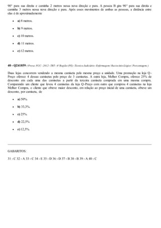 90° para sua direita e caminha 2 metros nessa nova direção e para. A pessoa B gira 90° para sua direita e
caminha 3 metros nessa nova direção e para. Após esses movimentos de ambas as pessoas, a distância entre
elas é de aproximadamente
 a) 8 metros.
 b) 9 metros.
 c) 10 metros.
 d) 11 metros.
 e) 12 metros.
40 - Q241859 ( Prova:FCC - 2012 -TRT - 6ª Região (PE)-Técnico Judiciário-Enfermagem/ Raciocínio-Lógico / Porcentagem;)
Duas lojas concorrem vendendo a mesma camiseta pelo mesmo preço a unidade. Uma promoção na loja Q-
Preço oferece 4 dessas camisetas pelo preço de 3 camisetas. A outra loja, Melhor Compra, oferece 25% de
desconto em cada uma das camisetas a partir da terceira camiseta comprada em uma mesma compra.
Comparando um cliente que levou 4 camisetas da loja Q-Preço com outro que comprou 4 camisetas na loja
Melhor Compra, o cliente que obteve maior desconto, em relação ao preço inicial de uma camiseta, obteve um
desconto, por camiseta, de
 a) 50%.
 b) 33,3%.
 c) 25%.
 d) 22,5%
 e) 12,5%.
GABARITOS:
31 - C 32 - A 33 - C 34 - E 35 - D 36 - D 37 - B 38 - B 39 - A 40 - C
 