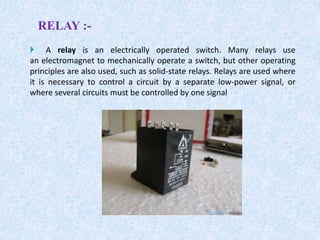  A relay is an electrically operated switch. Many relays use
an electromagnet to mechanically operate a switch, but other operating
principles are also used, such as solid-state relays. Relays are used where
it is necessary to control a circuit by a separate low-power signal, or
where several circuits must be controlled by one signal
RELAY :-
 