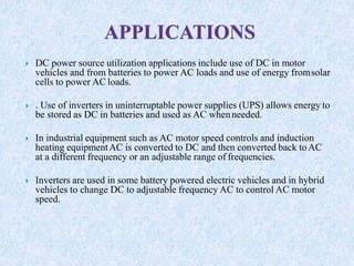  DC power source utilization applications include use of DC in motor
vehicles and from batteries to power AC loads and use of energy fromsolar
cells to power AC loads.
 . Use of inverters in uninterruptable power supplies (UPS) allows energy to
be stored as DC in batteries and used as AC whenneeded.
 In industrial equipment such as AC motor speed controls and induction
heating equipmentAC is converted to DC and then converted back toAC
at a different frequency or an adjustable range of frequencies.
 Inverters are used in some battery powered electric vehicles and in hybrid
vehicles to change DC to adjustable frequency AC to control AC motor
speed.
 