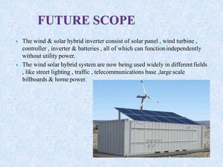  The wind & solar hybrid inverter consist of solar panel , wind turbine ,
controller , inverter & batteries , all of which can functionindependently
without utility power.
 The wind solar hybrid system are now being used widely in differentfields
, like street lighting , traffic , telecommunications base ,large scale
billboards & home power.
 