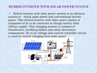 HYBRID INVERTER WITH SOLAR POWER SYSTEM
 Hybrid inverter with solar power system is an advance
system in which solar power and conventional electric
power. This Hybrid inverter with solar power system is
comprises of ac to dc converter to charge battery from
220vac supply. This charging system is consists of
transformer, rectifying diodes and some electronics
components. Dc to dc voltage and current controller circuit
is used to control charging from solar panel
 