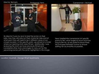 Director: Bernard.                Protagonist: Femi.                                   Cameraman – Michael.




   As director it was my duty to brief the actors on their
   roles, how they will carry out their character roles and at      Here I briefed the cameraman on specific
   what point they will need to be in different areas of our        points to film, what angles to shoot and how
   chosen location. In this specific point, we arrived at a hotel   long to film for, as we opted to leave three
   where our opening shots were filmed. Additionally, I was         second gaps between scenes to ensure
   reviewing the shots we have previously filmed and                editing ran as smoothly as possible.
   considered other shots and angles to carry out for the
   upcoming scenes with the actor highlighted in this image.



Location: Vauxhall – George Wharf Apartments.
 