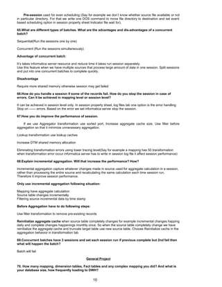 Pre-session used for even scheduling (Say for example we don’t know whether source file available or not
in particular directory. For that we write one DOS command to move file directory to destination and set event
based scheduling option in session property sheet Indicator file wait for).
65.What are different types of batches. What are the advantages and dis-advantages of a concurrent
batch?
Sequential(Run the sessions one by one)
Concurrent (Run the sessions simultaneously)
Advantage of concurrent batch:
It’s takes informatica server resource and reduce time it takes run session separately.
Use this feature when we have multiple sources that process large amount of data in one session. Split sessions
and put into one concurrent batches to complete quickly.
Disadvantage
Require more shared memory otherwise session may get failed
66.How do you handle a session if some of the records fail. How do you stop the session in case of
errors. Can it be achieved in mapping level or session level?
It can be achieved in session level only. In session property sheet, log files tab one option is the error handling
Stop on ------ errors. Based on the error we set informatica server stop the session.
67.How you do improve the performance of session.
If we use Aggregator transformation use sorted port, Increase aggregate cache size, Use filter before
aggregation so that it minimize unnecessary aggregation.
Lookup transformation use lookup caches
Increase DTM shared memory allocation
Eliminating transformation errors using lower tracing level(Say for example a mapping has 50 transformation
when transformation error occur informatica server has to write in session log file it affect session performance)
68.Explain incremental aggregation. Will that increase the performance? How?
Incremental aggregation capture whatever changes made in source used for aggregate calculation in a session,
rather than processing the entire source and recalculating the same calculation each time session run.
Therefore it improve session performance.
Only use incremental aggregation following situation:
Mapping have aggregate calculation
Source table changes incrementally
Filtering source incremental data by time stamp
Before Aggregation have to do following steps:
Use filter transformation to remove pre-existing records
Reinitialize aggregate cache when source table completely changes for example incremental changes happing
daily and complete changes happenings monthly once. So when the source table completely change we have
reinitialize the aggregate cache and truncate target table use new source table. Choose Reinitialize cache in the
aggregation behavior in transformation tab
69.Concurrent batches have 3 sessions and set each session run if previous complete but 2nd fail then
what will happen the batch?
Batch will fail
General Project
70. How many mapping, dimension tables, Fact tables and any complex mapping you did? And what is
your database size, how frequently loading to DWH?
10
 