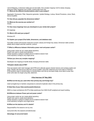 I did 22 Mapping, 4 dimension table and one fact table. One complex mapping I did for slowly changing
dimension table. Database size is 9GB. Loading data every day
71. What are the different transformations used in your project?
Aggregator, Expression, Filter, Sequence generator, Update Strategy, Lookup, Stored Procedure, Joiner, Rank,
Source Qualifier.
72. How did you populate the dimensions tables?
73. What are the sources you worked on?
Oracle
74. How many mappings have you developed on your whole dwh project?
45 mappings
75. What is OS used your project?
Windows NT
76. Explain your project (Fact table, dimensions, and database size)
Fact table contains all business measures (numeric values) and foreign key values, Dimension table contains
details about subject area like customer, product
77.What is difference between Informatica power mart and power center?
Using power center we can create global repository
Power mart used to create local repository
Global repository configure multiple server to balance session load
Local repository configure only single server
78.Have you done any complex mapping?
Developed one mapping to handle slowly changing dimension table.
79.Explain details about DTM?
Once we session start, load manager start DTM and it allocate session shared memory and contains reader and
writer. Reader will read source data from source qualifier using SQL statement and move data to DTM then
DTM transform data to transformation to transformation and row by row basis finally move data to writer then
writer write data into target using SQL statement.
I-Flex Interview (14th
May 2003)
80.What are the key you used other than primary key and foreign key?
Used surrogate key to maintain uniqueness to overcome duplicate value in the primary key.
81.Data flow of your Data warehouse(Architecture)
DWH is a basic architecture (OLTP to Data warehouse from DWH OLAP analytical and report building.
82.Difference between Power part and power center?
Using power center we can create global repository
Power mart used to create local repository
Global repository configure multiple server to balance session load
Local repository configure only single server
83.What are the batches and it’s details?
Sequential(Run the sessions one by one)
Concurrent (Run the sessions simultaneously)
Advantage of concurrent batch:
11
 