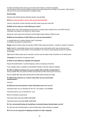 It’s takes informatica server resource and reduce time it takes run session separately.
Use this feature when we have multiple sources that process large amount of data in one session. Split sessions
and put into one concurrent batches to complete quickly.
Disadvantage
Require more shared memory otherwise session may get failed
84.What is external table in oracle. How oracle read the flat file
Used for read flat file. Oracle internally write SQL loader script with control file.
85.What are the index you used? Bitmap join index?
Bitmap index used in data warehouse environment to increase query response time, since DWH has low
cardinality, low updates, very efficient for where clause.
Bitmap join index used to join dimension and fact table instead reading 2 different index.
86.What are the partitions in 8i/9i? Where you will use hash partition?
In oracle8i there are 3 partition (Range, Hash, Composite)
In Oracle9i List partition is additional one
Range (Used for Dates values for example in DWH ( Date values are Quarter 1, Quarter 2, Quarter 3, Quater4)
Hash (Used for unpredictable values say for example we cant able predict which value to allocate which
partition then we go for hash partition. If we set partition 5 for a column oracle allocate values into 5 partition
accordingly).
List (Used for literal values say for example a country have 24 states create 24 partition for 24 states each)
Composite (Combination of range and hash)
91.What is main difference mapplets and mapping?
Reuse the transformation in several mappings, where as mapping not like that.
If any changes made in mapplets it automatically inherited in all other instance mapplets.
92. What is difference between the source qualifier filter and filter transformation?
Source qualifier filter only used for relation source where as Filter used any kind of source.
Source qualifier filter data while reading where as filter before loading into target.
93. What is the maximum no. of return value when we use unconnected
transformation?
Only one.
94. What are the environments in which informatica server can run on?
Informatica client runs on Windows 95 / 98 / NT, Unix Solaris, Unix AIX(IBM)
Informatica Server runs on Windows NT / Unix
Minimum Hardware requirements
Informatica Client Hard disk 40MB, RAM 64MB
Informatica Server Hard Disk 60MB, RAM 64MB
95. Can unconnected lookup do everything a connected lookup transformation can do?
No, We cant call connected lookup in other transformation. Rest of things it’s possible
96. In 5.x can we copy part of mapping and paste it in other mapping?
12
 