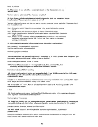 I think its possible
97. What option do you select for a sessions in batch, so that the sessions run one
after the other?
We have select an option called “Run if previous completed”
98. How do you really know that paging to disk is happening while you are using a lookup
transformation? Assume you have access to server?
We have collect performance data first then see the counters parameter lookup_readtodisk if it’s greater than 0
then it’s read from disk
Step1. Choose the option “Collect Performance data” in the general tab session property
sheet.
Step2. Monitor server then click server-request  session performance details
Step3. Locate the performance details file named called session_name.perf file in the session
log file directory
Step4. Find out counter parameter lookup_readtodisk if it’s greater than 0 then informatica
read lookup table values from the disk. Find out how many rows in the cache see
Lookup_rowsincache
99. List three option available in informatica to tune aggregator transformation?
Use Sorted Input to sort data before aggregation
Use Filter transformation before aggregator
Increase Aggregator cache size
100.Assume there is text file as source having a binary field to, to source qualifier What native data type
informatica will convert this binary field to in source qualifier?
Binary data type for relational source for flat file ?
101.Variable v1 has values set as 5 in designer(default), 10 in parameter file, 15 in
repository. While running session which value informatica will read?
Informatica read value 15 from repository
102. Joiner transformation is joining two tables s1 and s2. s1 has 10,000 rows and s2 has 1000 rows .
Which table you will set master for better performance of joiner
transformation? Why?
Set table S2 as Master table because informatica server has to keep master table in the cache so if it is 1000 in
cache will get performance instead of having 10000 rows in cache
103. Source table has 5 rows. Rank in rank transformation is set to 10. How many rows the rank
transformation will output?
5 Rank
104. How to capture performance statistics of individual transformation in the mapping and explain
some important statistics that can be captured?
Use tracing level Verbose data
105. Give a way in which you can implement a real time scenario where data in a table is changing and
you need to look up data from it. How will you configure the lookup transformation for this purpose?
In slowly changing dimension table use type 2 and model 1
106. What is DTM process? How many threads it creates to process data, explain each
thread in brief?
DTM receive data from reader and move data to transformation to transformation on row by row basis. It’s
create 2 thread one is reader and another one is writer
13
 
