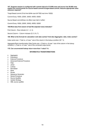 107. Suppose session is configured with commit interval of 10,000 rows and source has 50,000 rows
explain the commit points for source based commit & target based commit. Assume appropriate value
wherever required?
Target Based commit (First time Buffer size full 7500 next time 15000)
Commit Every 15000, 22500, 30000, 40000, 50000
Source Based commit(Does not affect rows held in buffer)
Commit Every 10000, 20000, 30000, 40000, 50000
108.What does first column of bad file (rejected rows) indicates?
First Column - Row indicator (0, 1, 2, 3)
Second Column – Column Indicator (D, O, N, T)
109. What is the formula for calculation rank data caches? And also Aggregator, data, index caches?
Index cache size = Total no. of rows * size of the column in the lookup condition (50 * 4)
Aggregator/Rank transformation Data Cache size = (Total no. of rows * size of the column in the lookup
condition) + (Total no. of rows * size of the connected output ports)
110. Can unconnected lookup return more than 1 value? No
INFORMATICA TRANSFORMATIONS
• Aggregator
• Expression
• External Procedure
• Advanced External Procedure
• Filter
• Joiner
• Lookup
• Normalizer
• Rank
• Router
• Sequence Generator
• Stored Procedure
• Source Qualifier
• Update Strategy
• XML source qualifier
14
 