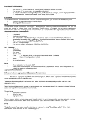 Expression Transformation
- You can use ET to calculate values in a single row before you write to the target
- You can use ET, to perform any non-aggregate calculation
- To perform calculations involving multiple rows, such as sums of averages, use the Aggregator. Unlike
ET the Aggregator Transformation allow you to group and sort data
Calculation
To use the Expression Transformation to calculate values for a single row, you must include the following ports.
- Input port for each value used in the calculation
- Output port for the expression
NOTE
You can enter multiple expressions in a single ET. As long as you enter only one expression for each port, you can
create any number of output ports in the Expression Transformation. In this way, you can use one expression
transformation rather than creating separate transformations for each calculation that requires the same set of data.
Sequence Generator Transformation
- Create keys
- Replace missing values
- This contains two output ports that you can connect to one or more transformations. The server
generates a value each time a row enters a connected transformation, even if that value is not used.
- There are two parameters NEXTVAL, CURRVAL
- The SGT can be reusable
- You can not edit any default ports (NEXTVAL, CURRVAL)
SGT Properties
- Start value
- Increment By
- End value
- Current value
- Cycle (If selected, server cycles through sequence range. Otherwise,
Stops with configured end value)
- Reset
- No of cached values
NOTE
- Reset is disabled for Reusable SGT
- Unlike other transformations, you cannot override SGT properties at session level. This protects the
integrity of sequence values generated.
Aggregator Transformation
Difference between Aggregator and Expression Transformation
We can use Aggregator to perform calculations on groups. Where as the Expression transformation permits
you to calculations on row-by-row basis only.
The server performs aggregate calculations as it reads and stores necessary data group and row data in an
aggregator cache.
When Incremental aggregation occurs, the server passes new source data through the mapping and uses historical
cache data to perform new calculation incrementally.
Components
- Aggregate Expression
- Group by port
- Aggregate cache
When a session is being run using aggregator transformation, the server creates Index and data caches in memory
to process the transformation. If the server requires more space, it stores overflow values in cache files.
NOTE
The performance of aggregator transformation can be improved by using “Sorted Input option”. When this is
selected, the server assumes all data is sorted by group.
15
 