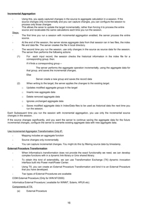 Incremental Aggregation
- Using this, you apply captured changes in the source to aggregate calculation in a session. If the
source changes only incrementally and you can capture changes, you can configure the session to
process only those changes
- This allows the sever to update the target incrementally, rather than forcing it to process the entire
source and recalculate the same calculations each time you run the session.
Steps:
- The first time you run a session with incremental aggregation enabled, the server process the entire
source.
- At the end of the session, the server stores aggregate data from that session ran in two files, the index
file and data file. The server creates the file in local directory.
- The second time you run the session, use only changes in the source as source data for the session.
The server then performs the following actions:
(1) For each input record, the session checks the historical information in the index file for a
corresponding group, then:
If it finds a corresponding group –
The server performs the aggregate operation incrementally, using the aggregate data for
that group, and saves the incremental changes.
Else
Server create a new group and saves the record data
(2) When writing to the target, the server applies the changes to the existing target.
o Updates modified aggregate groups in the target
o Inserts new aggregate data
o Delete removed aggregate data
o Ignores unchanged aggregate data
o Saves modified aggregate data in Index/Data files to be used as historical data the next time you
run the session.
Each Subsequent time you run the session with incremental aggregation, you use only the incremental source
changes in the session.
If the source changes significantly, and you want the server to continue saving the aggregate data for the future
incremental changes, configure the server to overwrite existing aggregate data with new aggregate data.
Use Incremental Aggregator Transformation Only IF:
- Mapping includes an aggregate function
- Source changes only incrementally
- You can capture incremental changes. You might do this by filtering source data by timestamp.
External Procedure Transformation
- When Informatica’s transformation does not provide the exact functionality we need, we can develop
complex functions with in a dynamic link library or Unix shared library.
- To obtain this kind of extensibility, we can use Transformation Exchange (TX) dynamic invocation
interface built into Power mart/Power Center.
- Using TX, you can create an External Procedure Transformation and bind it to an External Procedure
that you have developed.
- Two types of External Procedures are available
COM External Procedure (Only for WIN NT/2000)
Informatica External Procedure ( available for WINNT, Solaris, HPUX etc)
Components of TX:
(a) External Procedure
16
 