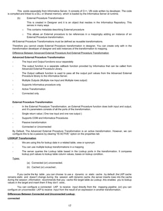 This exists separately from Informatica Server. It consists of C++, VB code written by developer. The code
is compiled and linked to a DLL or Shared memory, which is loaded by the Informatica Server at runtime.
(b) External Procedure Transformation
This is created in Designer and it is an object that resides in the Informatica Repository. This
serves in many ways
o This contains metadata describing External procedure
o This allows an External procedure to be references in a mappingby adding an instance of an
External Procedure transformation.
All External Procedure Transformations must be defined as reusable transformations.
Therefore you cannot create External Procedure transformation in designer. You can create only with in the
transformation developer of designer and add instances of the transformation to mapping.
Difference Between Advanced External Procedure And External Procedure Transformation
Advanced External Procedure Transformation
- The Input and Output functions occur separately
- The output function is a separate callback function provided by Informatica that can be called from
Advanced External Procedure Library.
- The Output callback function is used to pass all the output port values from the Advanced External
Procedure library to the informatica Server.
- Multiple Outputs (Multiple row Input and Multiple rows output)
- Supports Informatica procedure only
- Active Transformation
- Connected only
External Procedure Transformation
- In the External Procedure Transformation, an External Procedure function does both input and output,
and it’s parameters consists of all the ports of the transformation.
- Single return value ( One row input and one row output )
- Supports COM and Informatica Procedures
- Passive transformation
- Connected or Unconnected
By Default, The Advanced External Procedure Transformation is an active transformation. However, we can
configure this to be a passive by clearing “IS ACTIVE” option on the properties tab
LOOKUP Transformation
- We are using this for lookup data in a related table, view or synonym
- You can use multiple lookup transformations in a mapping
- The server queries the Lookup table based in the Lookup ports in the transformation. It compares
lookup port values to lookup table column values, bases on lookup condition.
Types:
(a) Connected (or) unconnected.
(b) Cached (or) uncached .
If you cache the lkp table , you can choose to use a dynamic or static cache . by default ,the LKP cache
remains static and doesn’t change during the session .with dynamic cache ,the server inserts rows into the cache
during the session ,information recommends that you cache the target table as Lookup .this enables you to lookup
values in the target and insert them if they don’t exist..
You can configure a connected LKP to receive input directly from the mapping pipeline .(or) you can
configure an unconnected LKP to receive input from the result of an expression in another transformation.
Differences Between Connected and Unconnected Lookup:
connected
17
 