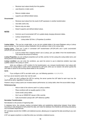o Receives input values directly from the pipeline.
o uses Dynamic or static cache
o Returns multiple values
o supports user defined default values.
Unconnected
o Recieves input values from the result of LKP expression in another transformation
o Use static cache only.
o Returns only one value.
o Doesn’t supports user-defined default values.
NOTES
o Common use of unconnected LKP is to update slowly changing dimension tables.
o Lookup components are
(a) Lookup table. B) Ports c) Properties d) condition.
Lookup tables: This can be a single table, or you can join multiple tables in the same Database using a Lookup
query override.You can improve Lookup initialization time by adding an index to the Lookup table.
Lookup ports: There are 3 ports in connected LKP transformation (I/P,O/P,LKP) and 4 ports unconnected
LKP(I/P,O/P,LKP and return ports).
o if you’ve certain that a mapping doesn’t use a Lookup ,port ,you delete it from the transformation.
This reduces the amount of memory.
Lookup Properties: you can configure properties such as SQL override .for the Lookup,the Lookup table name ,and
tracing level for the transformation.
Lookup condition: you can enter the conditions ,you want the server to use to determine whether input data
qualifies values in the Lookup or cache .
when you configure a LKP condition for the transformation, you compare transformation input values with
values in the Lookup table or cache ,which represented by LKP ports .when you run session ,the server queries the
LKP table or cache for all incoming values based on the condition.
NOTE
- If you configure a LKP to use static cache ,you can following operators =,>,<,>=,<=,!=.
but if you use an dynamic cache only =can be used .
- when you don’t configure the LKP for caching ,the server queries the LKP table for each input row .the
result will be same, regardless of using cache
However using a Lookup cache can increase session performance, by Lookup table, when the source table is large.
Performance tips:
- Add an index to the columns used in a Lookup condition.
- Place conditions with an equality opertor (=) first.
- Cache small Lookup tables .
- Don’t use an ORDER BY clause in SQL override.
- Call unconnected Lookups with :LKP reference qualifier.
Normalizer Transformation
Normalization is the process of organizing data.
In database terms ,this includes creating normalized tables and establishing relationships between those tables.
According to rules designed to both protect the data, and make the database more flexible by eliminating redundancy
and inconsistent dependencies.
NT normalizes records from COBOL and relational sources ,allowing you to organizet the data according to you own
needs.
A NT can appear anywhere is a data flow when you normalize a relational source.
18
 