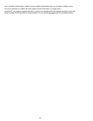 Use a normalizer transformation, instead of source qualifier transformation when you normalize a COBOL source.
The occurs statement is a COBOL file nests multiple records of information in a single record.
Using the NT ,you breakout repeated data with in a record is to separate record into separate records.For each new
record it creates, the NT generates an unique identifier. You can use this key value to join the normalized records.
19
 