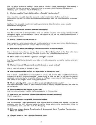 Ans: This feature is similar to entering a custom query in a Source Qualifier transformation. When entering a
Lookup SQL Override, you can enter the entire override, or generate and edit the default SQL statement.
The lookup query override can include WHERE clause.
8. What are mapplets? How is it different from a Reusable Transformation?
Ans: A mapplet is a reusable object that represents a set of transformations. It allows you to reuse
transformation logic and can contain as many transformations as you need. You create mapplets in the Mapplet
Designer.
Its different than a reusable transformation as it may contain a set of transformations, while a reusable
transformation is a single one.
9. How to use an oracle sequence generator in a mapping?
Ans: We have to write a stored procedure, which can take the sequence name as input and dynamically
generates a nextval from that sequence. Then in the mapping we can use that stored procedure through a
procedure transformation.
10. What is a session and how to create it?
Ans: A session is a set of instructions that tells the Informatica Server how and when to move data from sources
to targets. You create and maintain sessions in the Server Manager.
11. How to create the source and target database connections in server manager?
Ans: In the main menu of server manager there is menu “Server Configuration”, in that there is the menu
“Database connections”. From here you can create the Source and Target database connections.
12. Where are the source flat files kept before running the session?
Ans: The source flat files can be kept in some folder on the Informatica server or any other machine, which is in
its domain.
13. What are the oracle DML commands possible through an update strategy?
Ans: dd_insert, dd_update, dd_delete & dd_reject.
14. How to update or delete the rows in a target, which do not have key fields?
Ans: To Update a table that does not have any Keys we can do a SQL Override of the Target Transformation by
specifying the WHERE conditions explicitly. Delete cannot be done this way. In this case you have to
specifically mention the Key for Target table definition on the Target transformation in the Warehouse Designer
and delete the row using the Update Strategy transformation.
15. What is option by which we can run all the sessions in a batch simultaneously?
Ans: In the batch edit box there is an option called concurrent. By checking that all the sessions in that Batch will
run concurrently.
16. Informatica settings are available in which file?
Ans: Informatica settings are available in a file pmdesign.ini in Windows folder.
17. How can we join the records from two heterogeneous sources in a mapping?
Ans: By using a joiner.
18. Difference between Connected & Unconnected look-up.
Ans: An unconnected Lookup transformation exists separate from the pipeline in the mapping. You write an
expression using the :LKP reference qualifier to call the lookup within another transformation. While the
connected lookup forms a part of the whole flow of mapping.
19. Difference between Lookup Transformation & Unconnected Stored Procedure Transformation –
Which one is faster ?
20. Compare Router Vs Filter & Source Qualifier Vs Joiner.
2
 