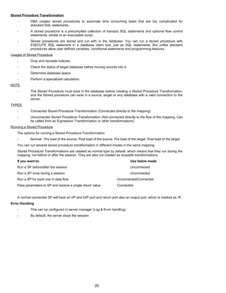 Stored Procedure Transformation
- DBA creates stored procedures to automate time consuming tasks that are too complicated for
standard SQL statements.
- A stored procedure is a precompiled collection of transact SQL statements and optional flow control
statements, similar to an executable script.
- Stored procedures are stored and run with in the database. You can run a stored procedure with
EXECUTE SQL statement in a database client tool, just as SQL statements. But unlike standard
procedures allow user defined variables, conditional statements and programming features.
Usages of Stored Procedure
- Drop and recreate indexes.
- Check the status of target database before moving records into it.
- Determine database space.
- Perform a specialized calculation.
NOTE
- The Stored Procedure must exist in the database before creating a Stored Procedure Transformation,
and the Stored procedure can exist in a source, target or any database with a valid connection to the
server.
TYPES
- Connected Stored Procedure Transformation (Connected directly to the mapping)
- Unconnected Stored Procedure Transformation (Not connected directly to the flow of the mapping. Can
be called from an Expression Transformation or other transformations)
Running a Stored Procedure
The options for running a Stored Procedure Transformation:
- Normal , Pre load of the source, Post load of the source, Pre load of the target, Post load of the target
You can run several stored procedure transformation in different modes in the same mapping.
Stored Procedure Transformations are created as normal type by default, which means that they run during the
mapping, not before or after the session. They are also not created as reusable transformations.
If you want to: Use below mode
Run a SP before/after the session Unconnected
Run a SP once during a session Unconnected
Run a SP for each row in data flow Unconnected/Connected
Pass parameters to SP and receive a single return value Connected
A normal connected SP will have an I/P and O/P port and return port also an output port, which is marked as ‘R’.
Error Handling
- This can be configured in server manager (Log & Error handling)
- By default, the server stops the session
20
 